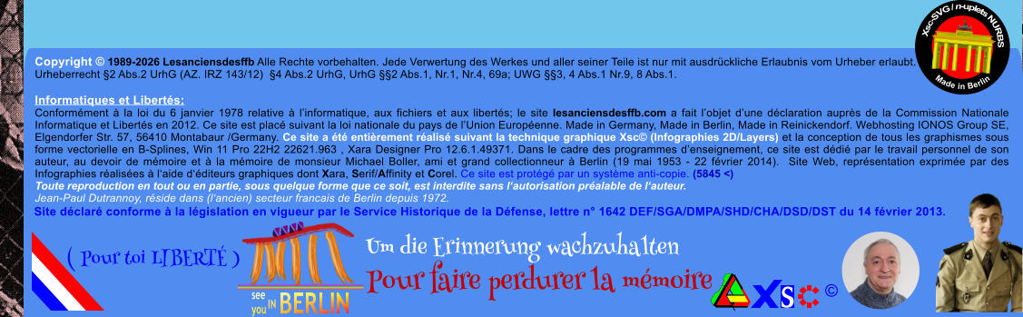 Copyright � 1989-2026 Lesanciensdesffb Alle Rechte vorbehalten. Jede Verwertung des Werkes und aller seiner Teile ist nur mit ausdr�ckliche Erlaubnis vom Urheber erlaubt. Urheberrecht �2 Abs.2 UrhG (AZ. IRZ 143/12)  �4 Abs.2 UrhG, UrhG ��2 Abs.1, Nr.1, Nr.4, 69a; UWG ��3, 4 Abs.1 Nr.9, 8 Abs.1.  Informatiques et Libert�s: Conform�ment � la loi du 6 janvier 1978 relative � l�informatique, aux fichiers et aux libert�s; le site lesanciensdesffb.com a fait l�objet d�une d�claration aupr�s de la Commission Nationale Informatique et Libert�s en 2012. Ce site est plac� suivant la loi nationale du pays de l�Union Europ�enne. Made in Germany, Made in Berlin, Made in Reinickendorf. Webhosting IONOS Group SE, Elgendorfer Str. 57, 56410 Montabaur /Germany. Ce site a �t� enti�rement r�alis� suivant la technique graphique Xsc� (Infographies 2D/Layers) et la conception de tous les graphismes sous forme vectorielle en B-Splines, Win 11 Pro 22H2 22621.963 , Xara Designer Pro 12.6.1.49371. Dans le cadre des programmes d�enseignement, ce site est d�di� par le travail personnel de son auteur, au devoir de m�moire et � la m�moire de monsieur Michael Boller, ami et grand collectionneur � Berlin (19 mai 1953 - 22 f�vrier 2014).  Site Web, repr�sentation exprim�e par des Infographies r�alis�es � l�aide d��diteurs graphiques dont Xara, Serif/Affinity et Corel. Ce site est prot�g� par un syst�me anti-copie. (5845 <) Toute reproduction en tout ou en partie, sous quelque forme que ce soit, est interdite sans l�autorisation pr�alable de l�auteur.   Jean-Paul Dutrannoy, r�side dans (l�ancien) secteur francais de Berlin depuis 1972. Xsc-SVG / n-uplets NURBS           Made in Berlin � Um die Erinnerung wachzuhalten Pour faire perdurer la m�moire               ( Pour toi LIBERT� ) Site d�clar� conforme � la l�gislation en vigueur par le Service Historique de la D�fense, lettre n� 1642 DEF/SGA/DMPA/SHD/CHA/DSD/DST du 14 f�vrier 2013.
